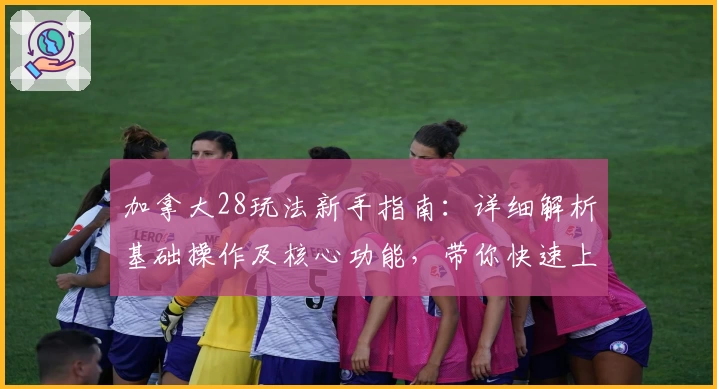 加拿大28玩法新手指南：详细解析基础操作及核心功能，带你快速上手体验全新互动魅力