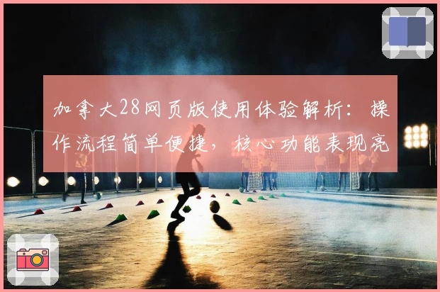 加拿大28网页版使用体验解析：操作流程简单便捷，核心功能表现亮眼