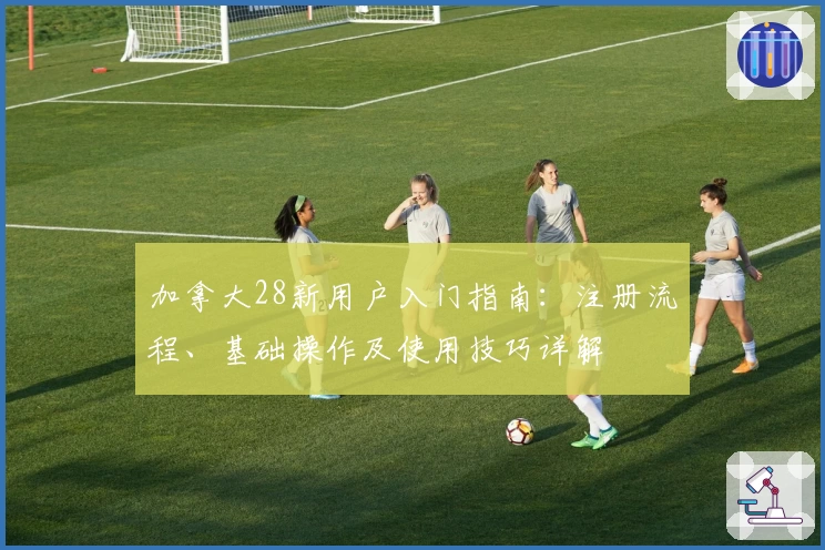 加拿大28新用户入门指南：注册流程、基础操作及使用技巧详解
