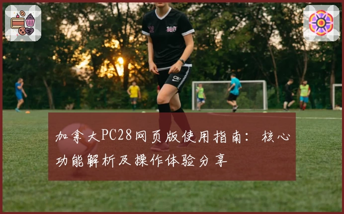 加拿大PC28网页版使用指南：核心功能解析及操作体验分享